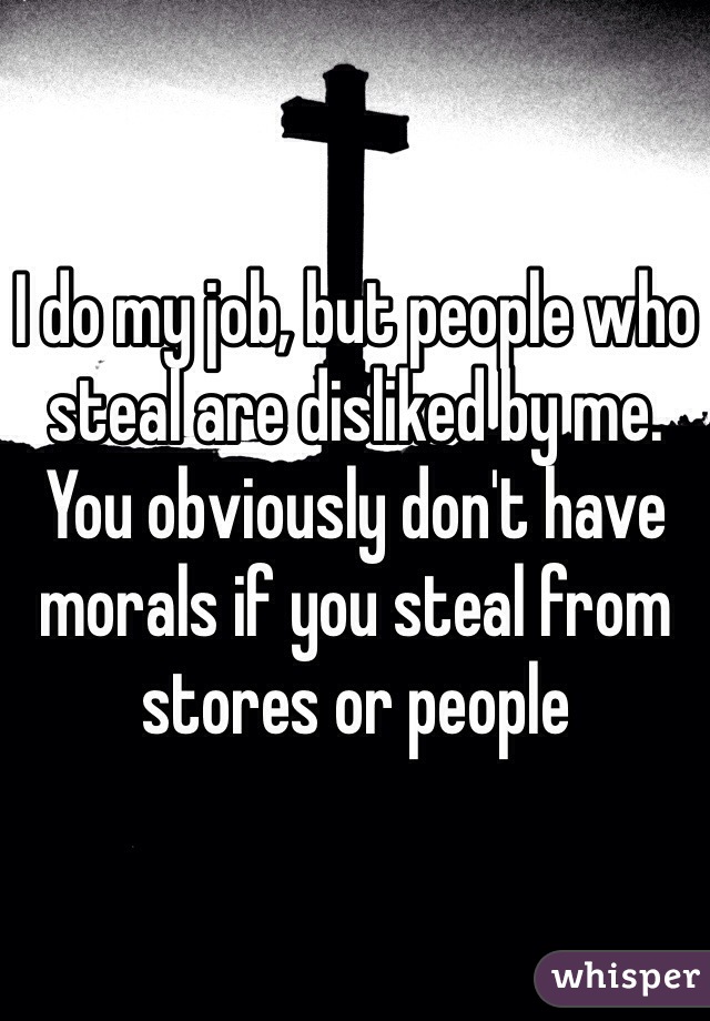 I do my job, but people who steal are disliked by me. You obviously don't have morals if you steal from stores or people