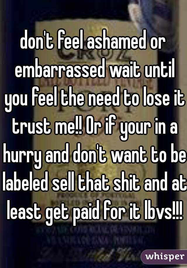 don't feel ashamed or embarrassed wait until you feel the need to lose it trust me!! Or if your in a hurry and don't want to be labeled sell that shit and at least get paid for it lbvs!!!