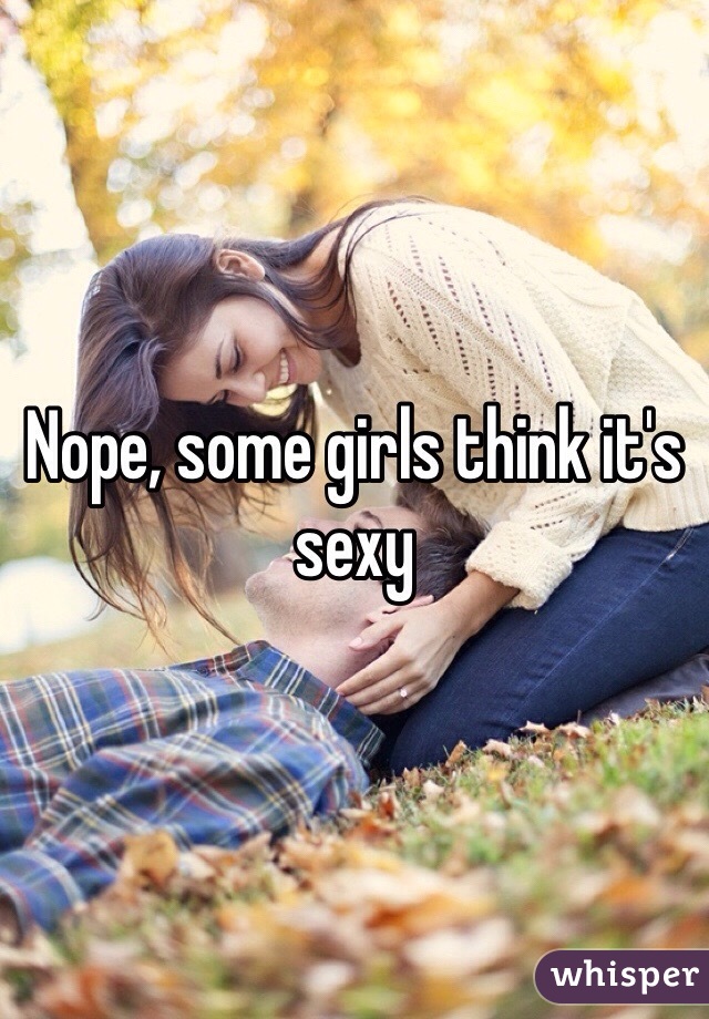 Nope, some girls think it's sexy