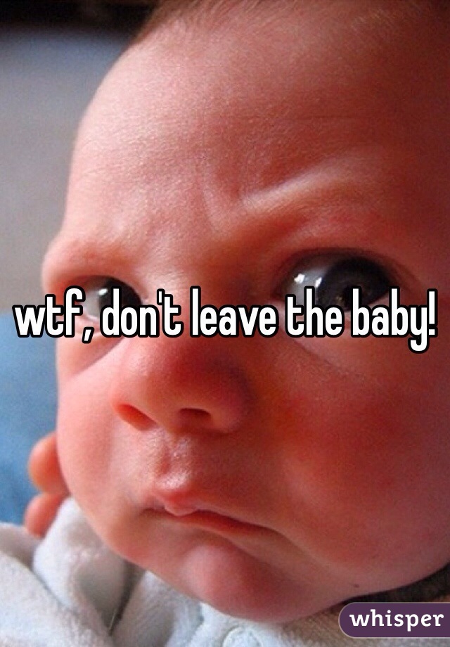 wtf, don't leave the baby!