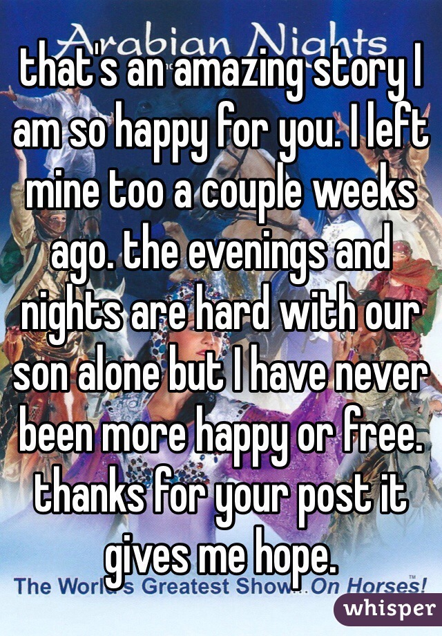 that's an amazing story I am so happy for you. I left mine too a couple weeks ago. the evenings and nights are hard with our son alone but I have never been more happy or free.
thanks for your post it gives me hope.