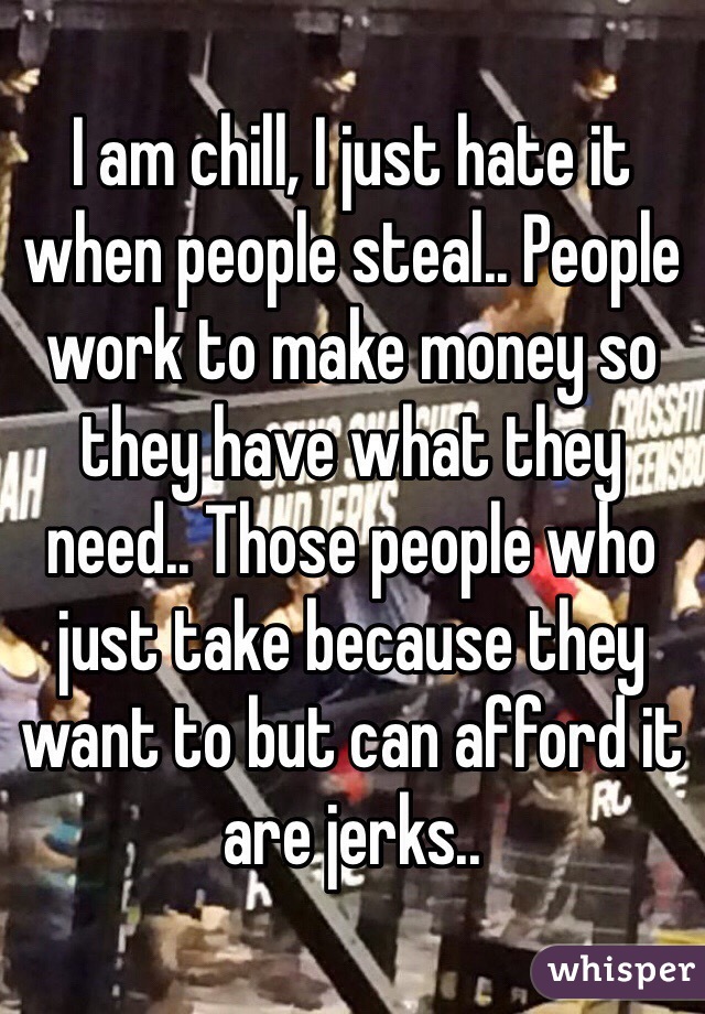 I am chill, I just hate it when people steal.. People work to make money so they have what they need.. Those people who just take because they want to but can afford it are jerks.. 