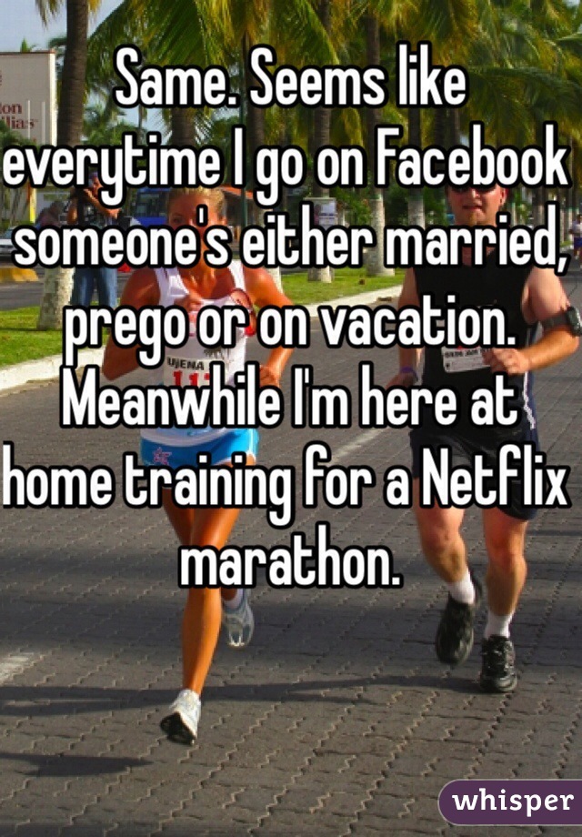 Same. Seems like everytime I go on Facebook someone's either married, prego or on vacation. Meanwhile I'm here at home training for a Netflix marathon. 