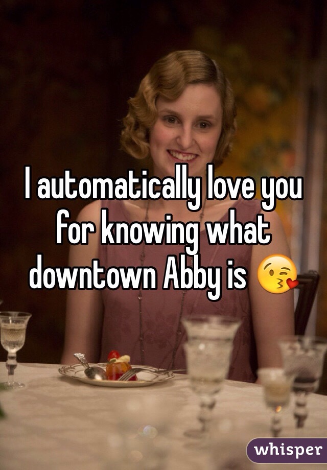 I automatically love you for knowing what downtown Abby is 😘