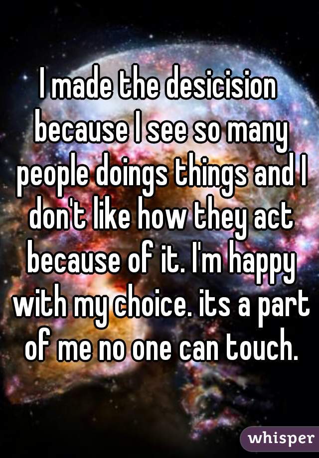 I made the desicision because I see so many people doings things and I don't like how they act because of it. I'm happy with my choice. its a part of me no one can touch.