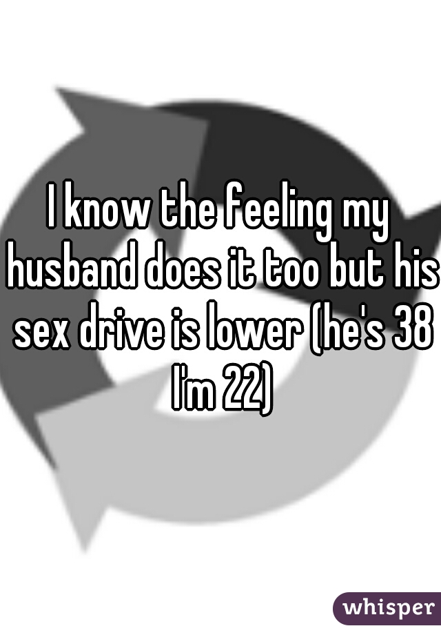 I know the feeling my husband does it too but his sex drive is lower (he's 38 I'm 22)