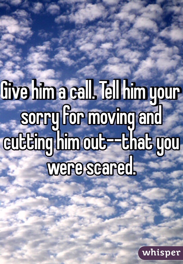 Give him a call. Tell him your sorry for moving and cutting him out--that you were scared. 