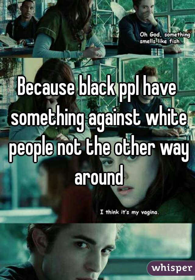 Because black ppl have something against white people not the other way around