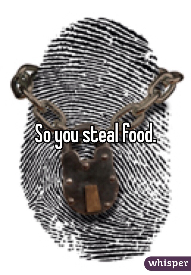 So you steal food. 