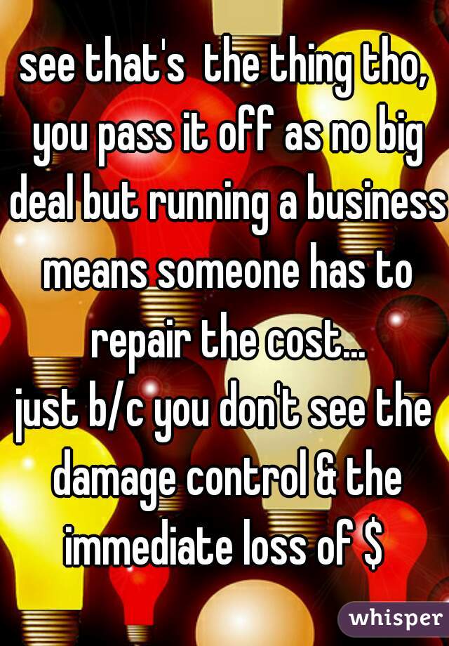 see that's  the thing tho, you pass it off as no big deal but running a business means someone has to repair the cost...
just b/c you don't see the damage control & the immediate loss of $ 
