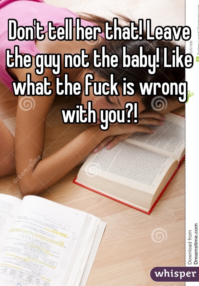 Don't tell her that! Leave the guy not the baby! Like what the fuck is wrong with you?!