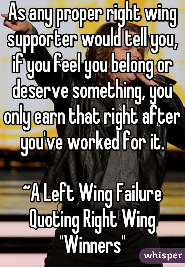 As any proper right wing supporter would tell you, if you feel you belong or deserve something, you only earn that right after you've worked for it.

~A Left Wing Failure Quoting Right Wing "Winners"