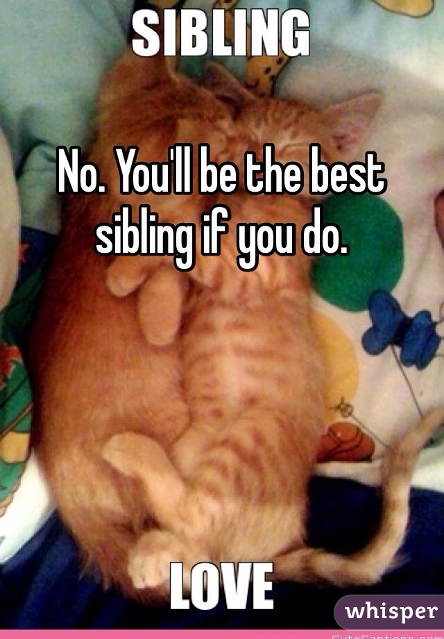 No. You'll be the best sibling if you do.