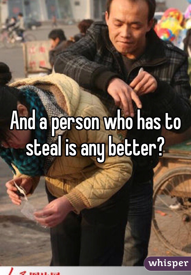 And a person who has to steal is any better?