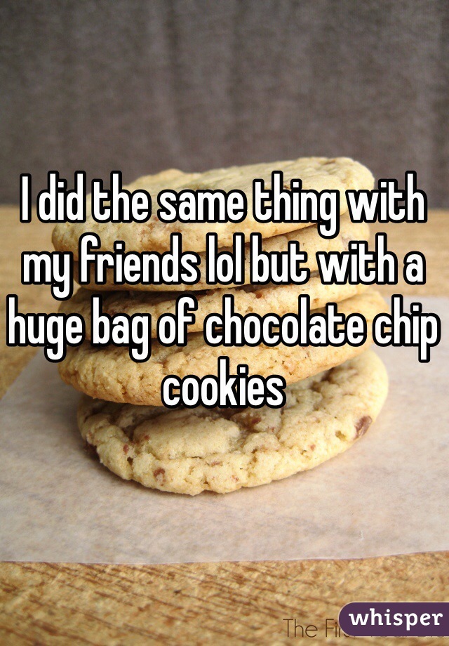 I did the same thing with my friends lol but with a huge bag of chocolate chip cookies