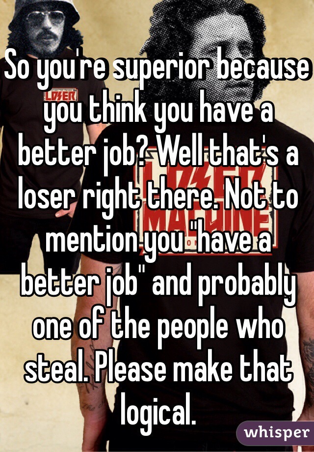 So you're superior because you think you have a better job? Well that's a loser right there. Not to mention you "have a better job" and probably one of the people who steal. Please make that logical. 