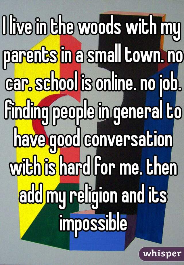 I live in the woods with my parents in a small town. no car. school is online. no job. finding people in general to have good conversation with is hard for me. then add my religion and its impossible