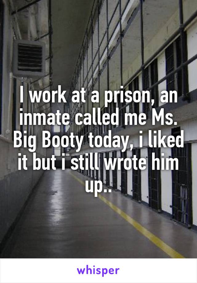 I work at a prison, an inmate called me Ms. Big Booty today, i liked it but i still wrote him up..