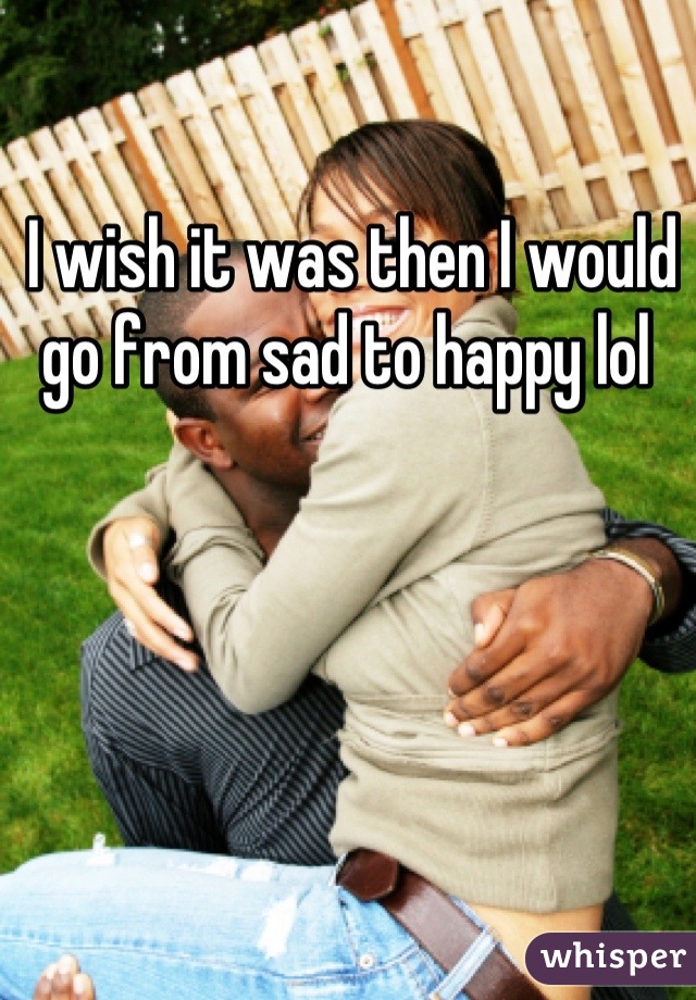 I wish it was then I would go from sad to happy lol 
