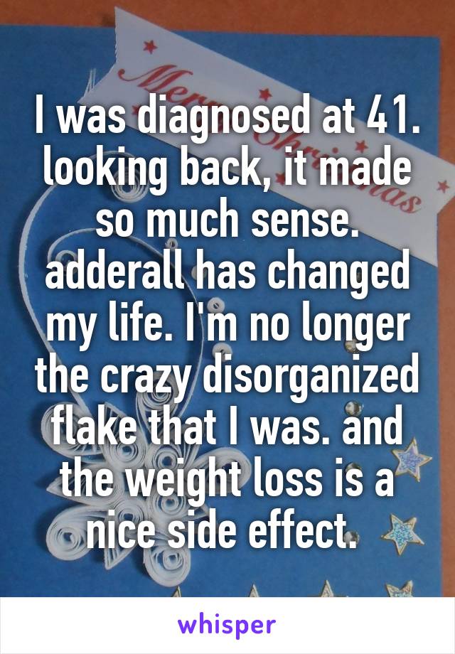 I was diagnosed at 41. looking back, it made so much sense. adderall has changed my life. I'm no longer the crazy disorganized flake that I was. and the weight loss is a nice side effect. 