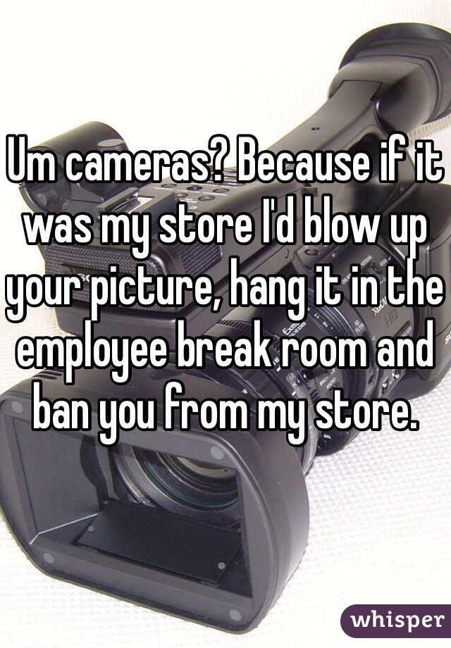 Um cameras? Because if it was my store I'd blow up your picture, hang it in the employee break room and ban you from my store. 