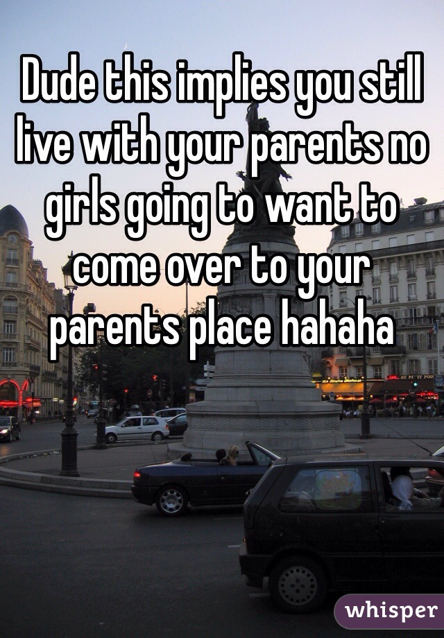 Dude this implies you still live with your parents no girls going to want to come over to your parents place hahaha