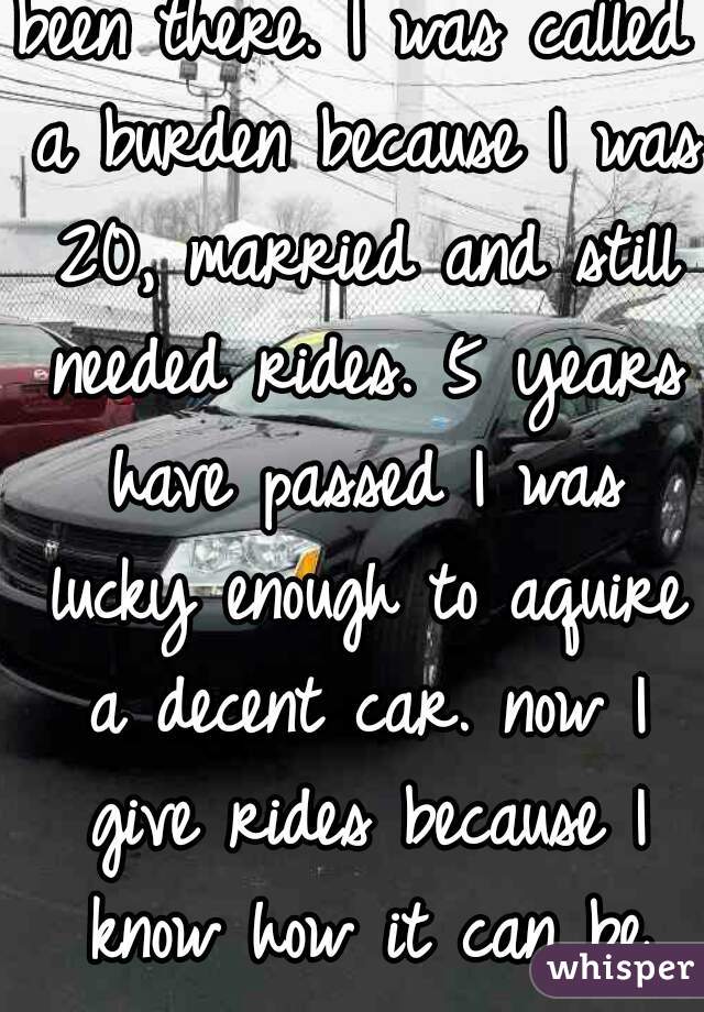 been there. I was called a burden because I was 20, married and still needed rides. 5 years have passed I was lucky enough to aquire a decent car. now I give rides because I know how it can be