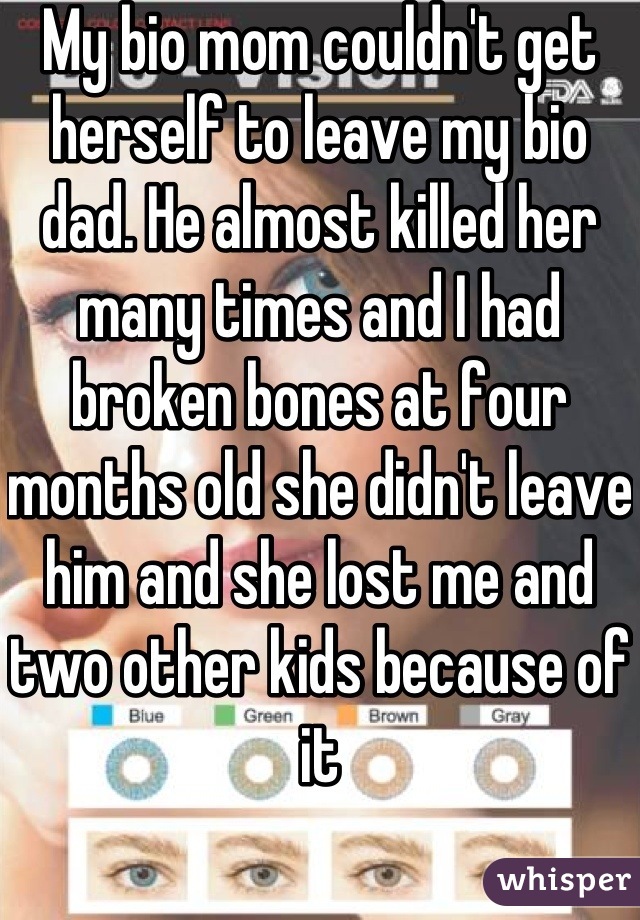 My bio mom couldn't get herself to leave my bio dad. He almost killed her many times and I had broken bones at four months old she didn't leave him and she lost me and two other kids because of it