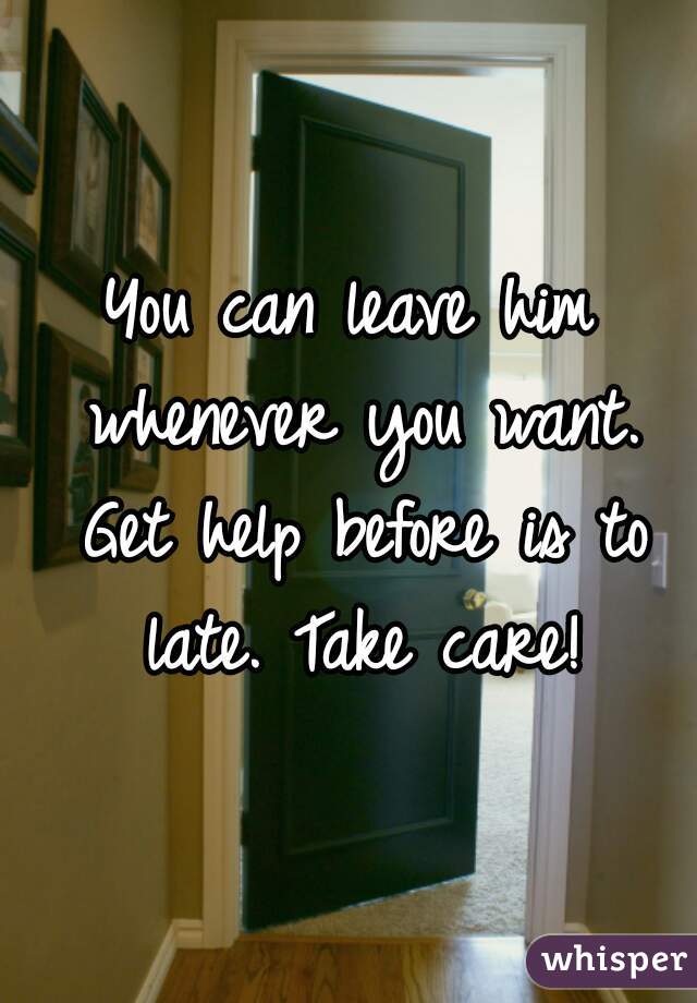 You can leave him whenever you want. Get help before is to late. Take care!