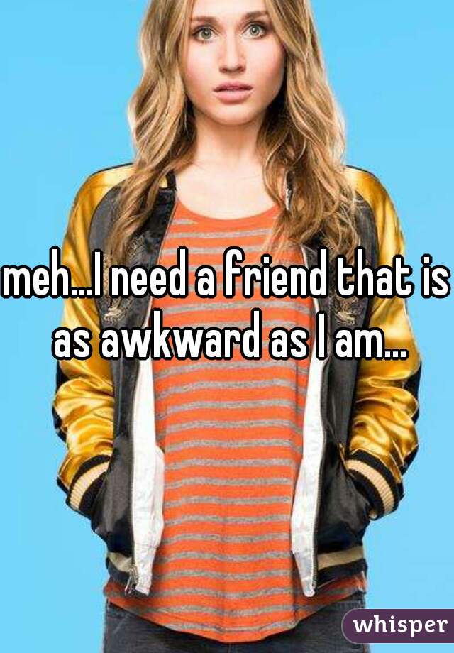 meh...I need a friend that is as awkward as I am...