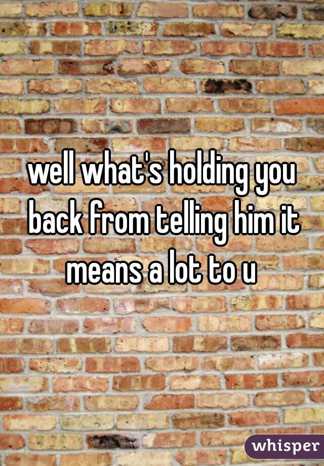 well what's holding you back from telling him it means a lot to u 
