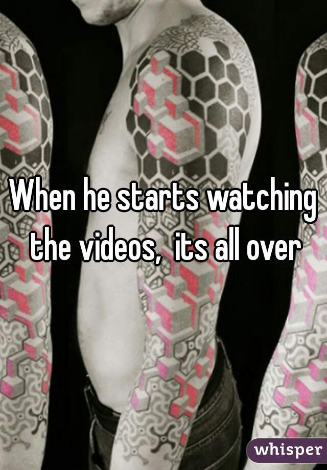 When he starts watching the videos,  its all over
