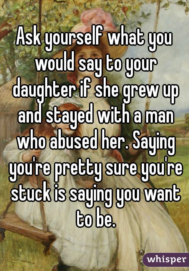 Ask yourself what you would say to your daughter if she grew up and stayed with a man who abused her. Saying you're pretty sure you're stuck is saying you want to be.