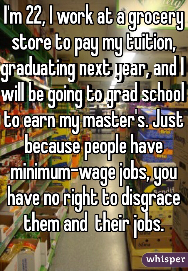 I'm 22, I work at a grocery store to pay my tuition, graduating next year, and I will be going to grad school to earn my master's. Just because people have minimum-wage jobs, you have no right to disgrace them and  their jobs.