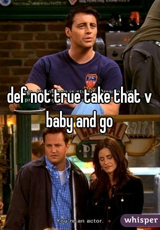 def not true take that v baby and go 