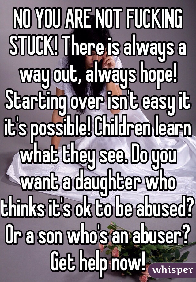 NO YOU ARE NOT FUCKING STUCK! There is always a way out, always hope! Starting over isn't easy it it's possible! Children learn what they see. Do you want a daughter who thinks it's ok to be abused? Or a son who's an abuser? Get help now!