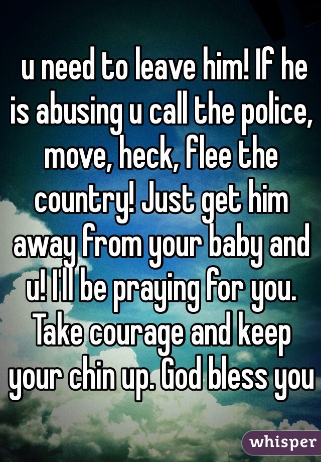  u need to leave him! If he is abusing u call the police, move, heck, flee the country! Just get him away from your baby and u! I'll be praying for you. Take courage and keep your chin up. God bless you 