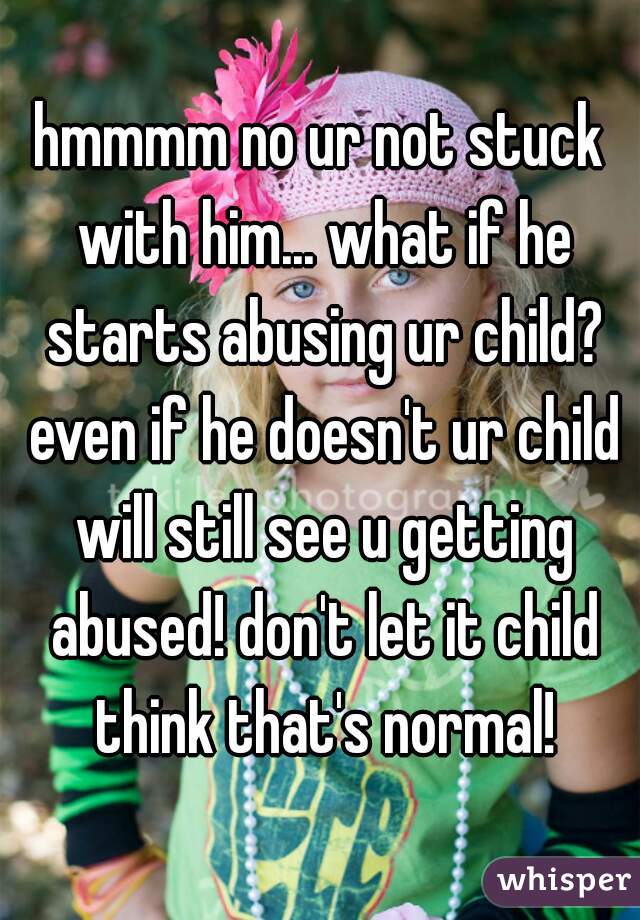 hmmmm no ur not stuck with him... what if he starts abusing ur child? even if he doesn't ur child will still see u getting abused! don't let it child think that's normal!