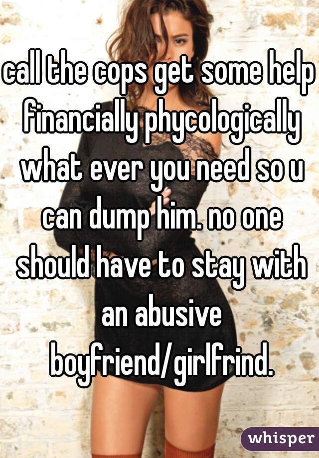 call the cops get some help financially phycologically what ever you need so u can dump him. no one should have to stay with an abusive boyfriend/girlfrind.