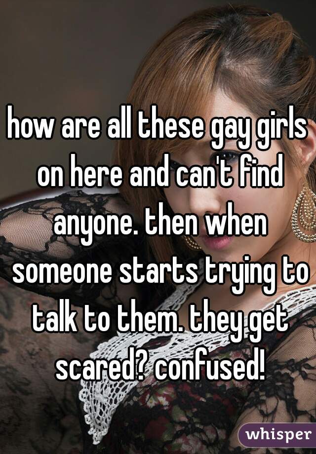 how are all these gay girls on here and can't find anyone. then when someone starts trying to talk to them. they get scared? confused!