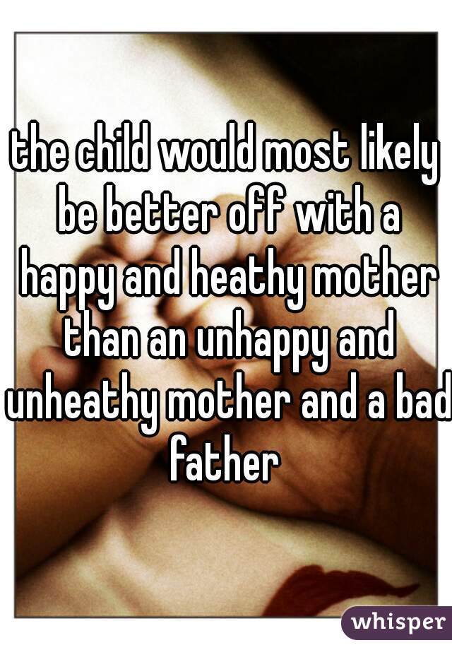 the child would most likely be better off with a happy and heathy mother than an unhappy and unheathy mother and a bad father 