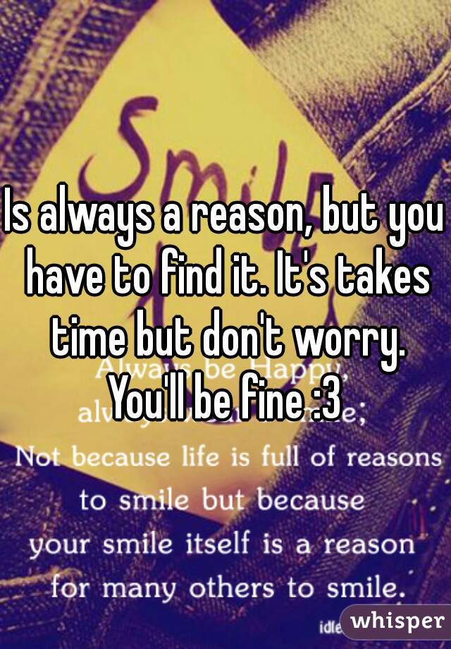 Is always a reason, but you have to find it. It's takes time but don't worry. You'll be fine :3 