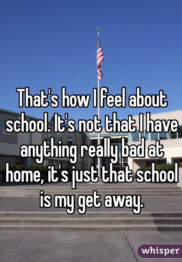 That's how I feel about school. It's not that I have anything really bad at home, it's just that school is my get away. 