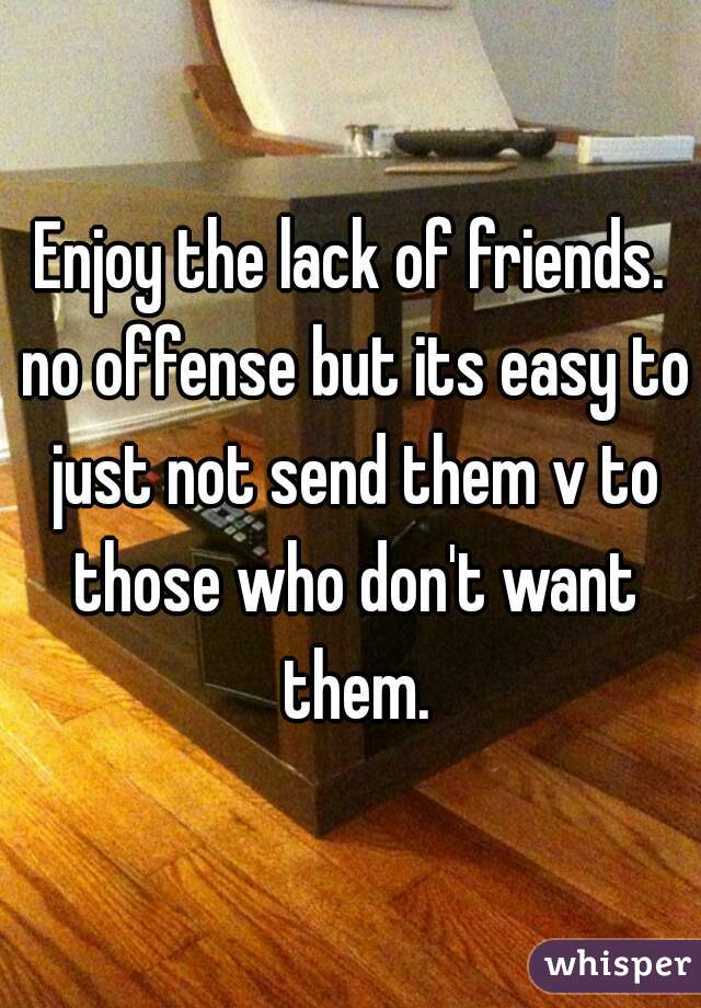 Enjoy the lack of friends. no offense but its easy to just not send them v to those who don't want them.