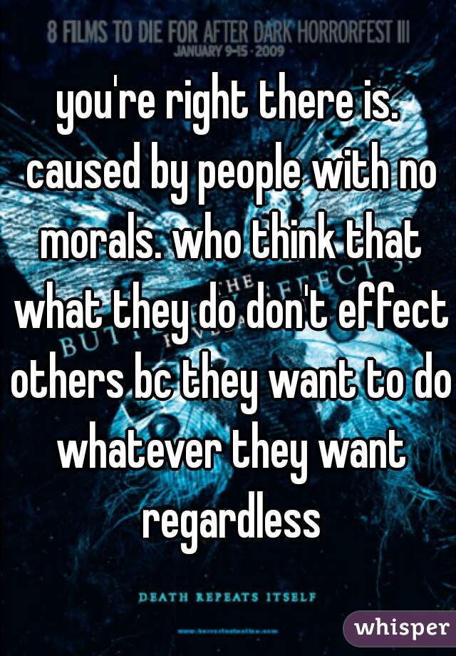 you're right there is. caused by people with no morals. who think that what they do don't effect others bc they want to do whatever they want regardless