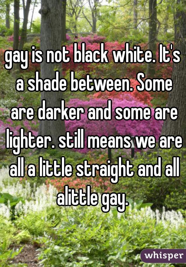 gay is not black white. It's a shade between. Some are darker and some are lighter. still means we are all a little straight and all alittle gay. 
