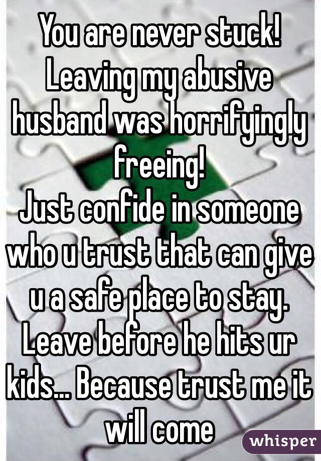 You are never stuck! Leaving my abusive husband was horrifyingly freeing! 
Just confide in someone who u trust that can give u a safe place to stay. Leave before he hits ur kids... Because trust me it will come 