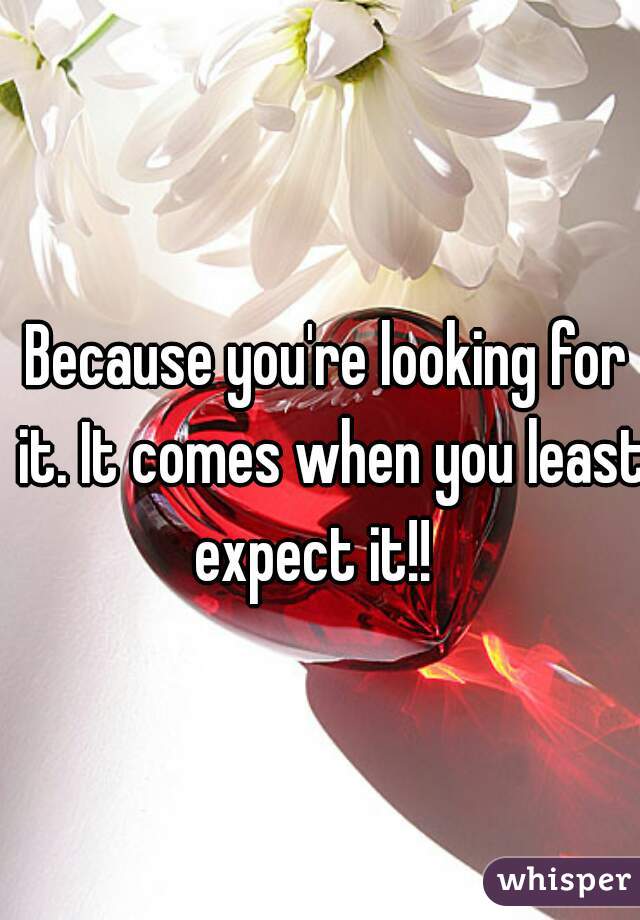 Because you're looking for it. It comes when you least expect it!!   