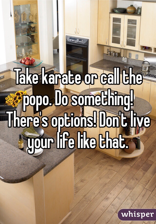 Take karate or call the popo. Do something! There's options! Don't live your life like that.