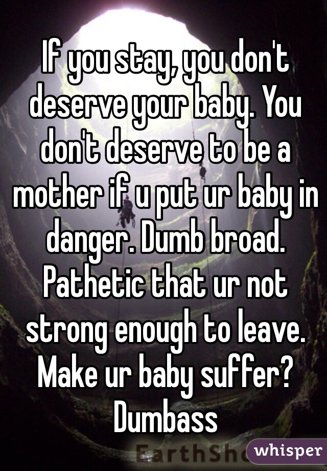 If you stay, you don't deserve your baby. You don't deserve to be a mother if u put ur baby in danger. Dumb broad. Pathetic that ur not strong enough to leave. Make ur baby suffer? Dumbass